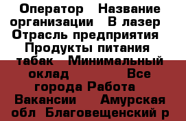 Оператор › Название организации ­ В-лазер › Отрасль предприятия ­ Продукты питания, табак › Минимальный оклад ­ 17 000 - Все города Работа » Вакансии   . Амурская обл.,Благовещенский р-н